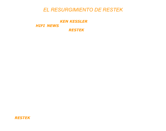 EL RESURGIMIENTO DE RESTEK

Así ha titulado el prestigioso KEN KESSLER  el banco de pruebas que ha realizado para la revista HIFI NEWS en el número correspondiente al mes de Febrero de 2009 de los "nuevos" aparatos de RESTEK.
Sin la publicidad la mayoría de revistas no existirían, por eso y empezando por mi, muchas veces criticamos que se considere a las revistas como las "Biblias" que nos indican el camino del Bien, sabiendo como sabemos que se manipulan comparativas, que hay mucha recomendación interesada, que sistemáticamente se ensalzan los productos de un determinado importador, etc. etc.  Pero no nos engañemos, a todos nos agrada cuando esas mismas "Biblias", benciden a nuestros aparatos favoritos ¿O no?.
Por otro lado hoy en dia gracias a internet y a sus foros, blogs, web-sites, etc. etc. cualquiera puede publicar cualquier cosa en cualquier parte del mundo, pero cuando el que firma el artículo es un crítico respetado y avalado por una trayectoria de varias decadas en las mejores revistas especializadas del mundo, cuando menos, hay que tener en cuenta sus opiniones, aunque sólo sea para criticarlas, discutirlas y  contrastarlas.
De eso se trata.
Adjuntamos el artículo en cuestión alegrándonos de que empieze a aparecer otra vez RESTEK  fuera de su feudo natural, donde es bien conocida por los buenos aficionados, osease Alemania y su área de influencia, es decir el Centro de Europa.